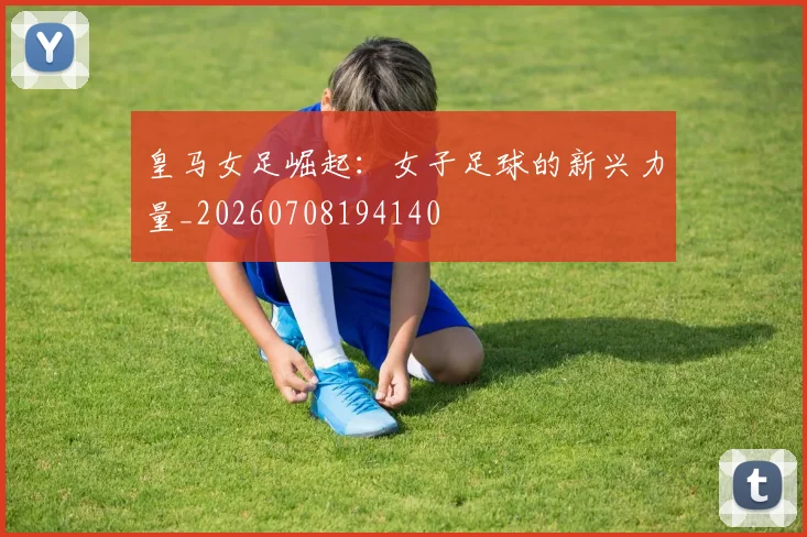 皇马女足崛起:女子足球的新兴力量_20260708194140